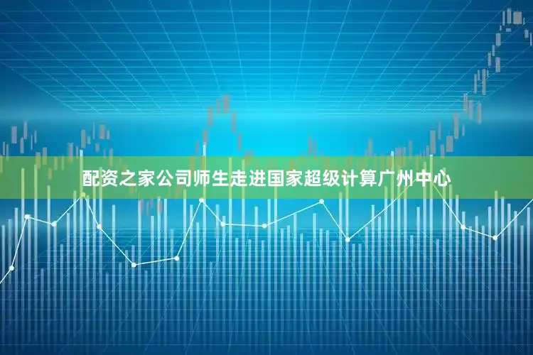 配资之家公司师生走进国家超级计算广州中心