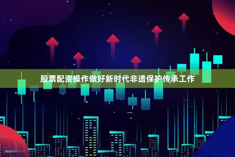 股票配资操作做好新时代非遗保护传承工作