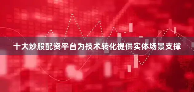 十大炒股配资平台为技术转化提供实体场景支撑