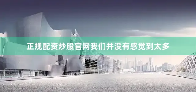 正规配资炒股官网我们并没有感觉到太多