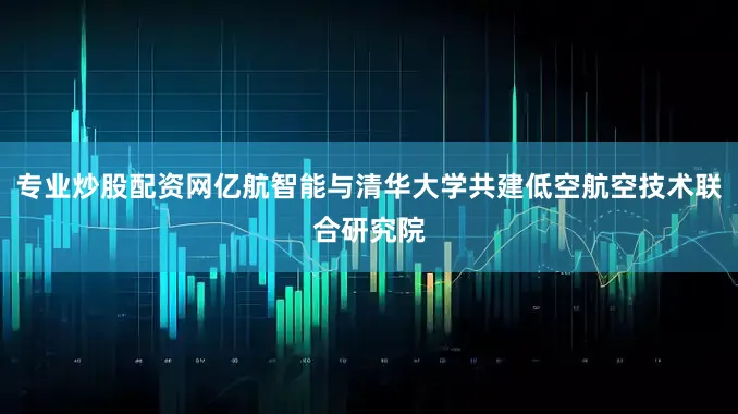 专业炒股配资网亿航智能与清华大学共建低空航空技术联合研究院