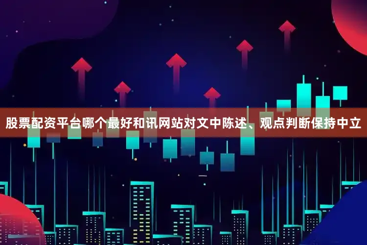 股票配资平台哪个最好和讯网站对文中陈述、观点判断保持中立