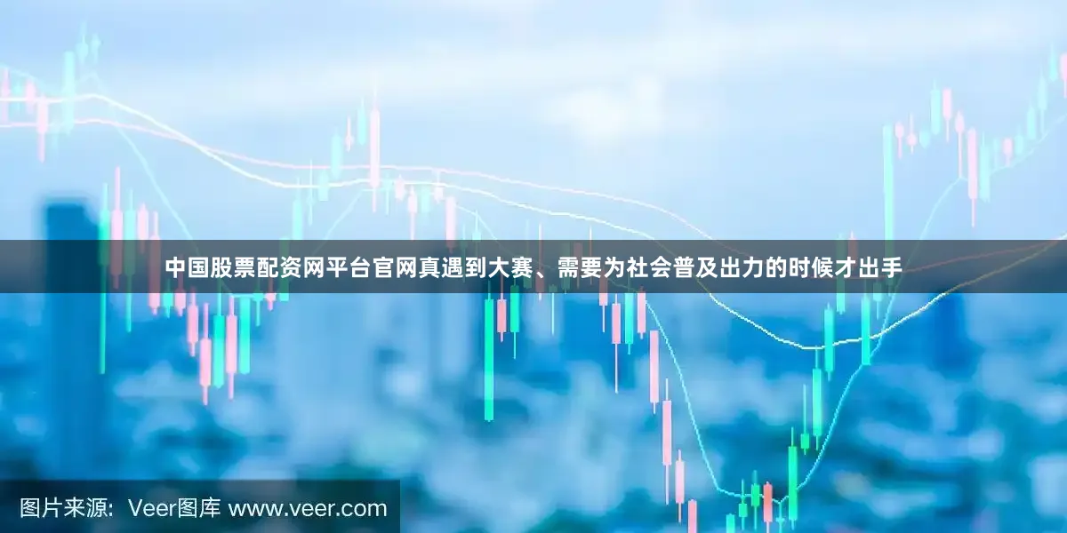 中国股票配资网平台官网真遇到大赛、需要为社会普及出力的时候才出手