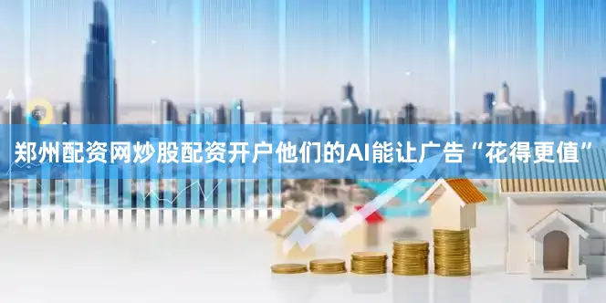 郑州配资网炒股配资开户他们的AI能让广告“花得更值”